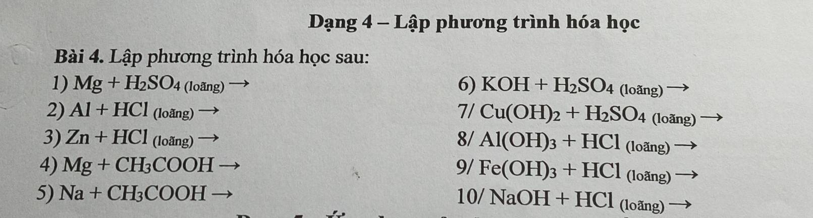 Dạng 4 - Lập phương trình hóa học 
Bài 4. Lập phương trình hóa học sau: 
1) Mg+H_2SO_4(loang)to 6) KOH+H_2SO_4(loang)to
2) Al+HCl_(loang)to 7/ Cu(OH)_2+H_2SO_4(loang) to
3) Zn+HCl_(loang)to 8/ Al(OH)_3+HCl_(loang)to
4) Mg+CH_3COOHto 9/ Fe(OH)_3+HCl_(loang) frac  
5) Na+CH_3COOHto
10/NaOH+HCl_(loang)