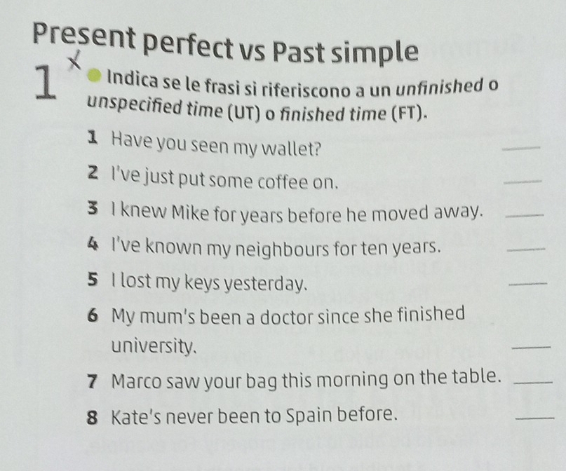 Present perfect vs Past simple 
1 Indica se le frasi si riferiscono a un unfinished o 
unspecified time (UT) o finished time (FT). 
1 Have you seen my wallet? 
_ 
2 I've just put some coffee on. 
_ 
3 I knew Mike for years before he moved away._ 
4 I've known my neighbours for ten years. 
_ 
5 I lost my keys yesterday. 
_ 
6 My mum's been a doctor since she finished 
university. 
_ 
7 Marco saw your bag this morning on the table._ 
8 Kate’s never been to Spain before. 
_