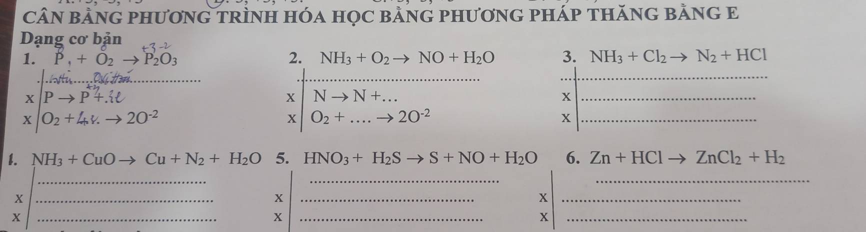 CÂN BằNG PHƯơNG TRÌNH HÓa HọC BằNG PHƯơNG PHÁP THăNG BằNG E 
Dạng cơ bản 
1. P_1+O_2to P_2O_3 2. NH_3+O_2to NO+H_2O 3. NH_3+Cl_2to N_2+HCl
_ 
_ 
_ 
X Pto P+. 
X Nto N+... 
_x 
X O_2+4,v.to 2O^(-2)
x O_2+....to 20^(-2)
_x 
1. NH_3+CuOto Cu+N_2+H_2O 5. HNO_3+H_2Sto S+NO+H_2O 6. Zn+HClto ZnCl_2+H_2
_ 
__ 
_x 
_x 
_x 
_X 
_x 
_x