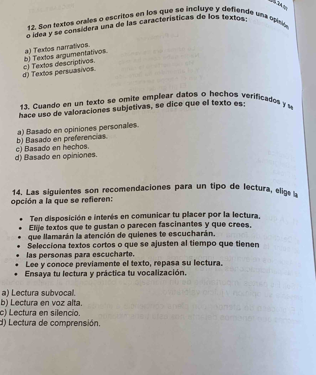 US 24 1
12. Son textos orales o escritos en los que se incluye y defiende una opinión
o idea y se considera una de las características de los textos:
a) Textos narrativos.
b) Textos argumentativos.
c) Textos descriptivos.
d) Textos persuasivos.
13. Cuando en un texto se omite emplear datos o hechos verificados y se
hace uso de valoraciones subjetivas, se dice que el texto es:
a) Basado en opiniones personales.
b) Basado en preferencias.
c) Basado en hechos.
d) Basado en opiniones.
14. Las siguientes son recomendaciones para un tipo de lectura, elige la
opción a la que se refieren:
Ten disposición e interés en comunicar tu placer por la lectura.
Elije textos que te gustan o parecen fascinantes y que crees.
que llamarán la atención de quienes te escucharán.
Selecciona textos cortos o que se ajusten al tiempo que tienen
las personas para escucharte.
Lee y conoce previamente el texto, repasa su lectura.
Ensaya tu lectura y práctica tu vocalización.
a) Lectura subvocal.
b) Lectura en voz alta.
c) Lectura en silencio.
d) Lectura de comprensión.