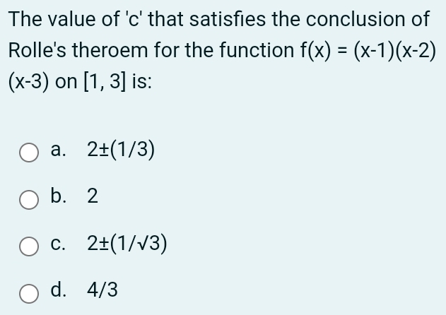 The value of ' c ' that satisfies the conclusion of
Rolle's theroem for the function f(x)=(x-1)(x-2)
(x-3) on [1,3] is:
a. 2± (1/3)
b. 2
C. 2± (1/sqrt(3))
d. 4/3