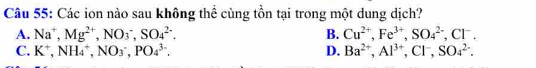 Các ion nào sau không thể cùng tồn tại trong một dung dịch?
A. Na^+, Mg^(2+), NO_3^(-, SO_4^(2-). B. Cu^2+), Fe^(3+), SO_4^((2-), Cl^-).
C. K^+, NH_4^(+, NO_3^-, PO_4^(3-). D. Ba^2+), Al^(3+), Cl^-, SO_4^(2-).