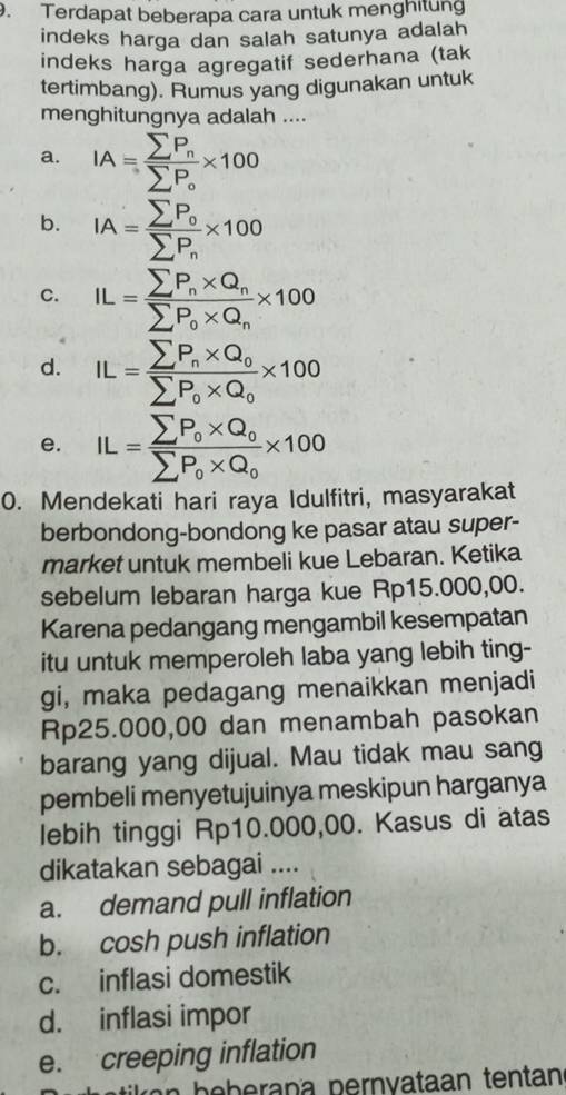 Terdapat beberapa cara untuk menghitung
indeks harga dan salah satunya adalah
indeks harga agregatif sederhana (tak
tertimbang). Rumus yang digunakan untuk
menghitungnya adalah ....
a. IA=frac sumlimits P_nsumlimits P_o* 100
b. IA=frac sumlimits P_0sumlimits P_n* 100
C. IL=frac sumlimits P_n* Q_nsumlimits P_0* Q_n* 100
d. IL=frac sumlimits P_n* Q_0sumlimits P_0* Q_0* 100
e. IL=frac sumlimits P_0* Q_0sumlimits P_0* Q_0* 100
0. Mendekati hari raya Idulfitri, masyarakat
berbondong-bondong ke pasar atau super-
market untuk membeli kue Lebaran. Ketika
sebelum lebaran harga kue Rp15.000,00.
Karena pedangang mengambil kesempatan
itu untuk memperoleh laba yang lebih ting-
gi, maka pedagang menaikkan menjadi
Rp25.000,00 dan menambah pasokan
barang yang dijual. Mau tidak mau sang
pembeli menyetujuinya meskipun harganya
lebih tinggi Rp10.000,00. Kasus di atas
dikatakan sebagai ....
a. demand pull inflation
b. cosh push inflation
c. inflasi domestik
d. inflasi impor
e. creeping inflation
a b e b e ra p a pernvataan tentan