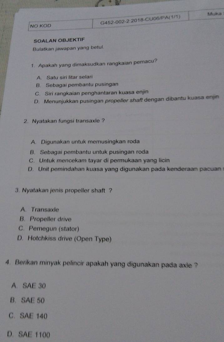 Muka
G452-002-2:2018-CU06/PA(1/1)
NO KOD
SOALAN OBJEKTIF
Bulatkan jawapan yang betul.
1. Apakah yang dimaksudkan rangkaian pemacu?
A. Satu siri litar selari
B. Sebagai pembantu pusingan
C. Siri rangkaian penghantaran kuasa enjin
D. Menunjukkan pusingan propeller shaft dengan dibantu kuasa enjin
2. Nyatakan fungsi transaxle?
A. Digunakan untuk memusingkan roda
B. Sebagai pembantu untuk pusingan roda
C. Untuk mencekam tayar di permukaan yang licin
D. Unit pemindahan kuasa yang digunakan pada kenderaan pacuan
3. Nyatakan jenis propeller shaft ?
A. Transaxle
B. Propeller drive
C. Pemegun (stator)
D. Hotchkiss drive (Open Type)
4. Berikan minyak pelincir apakah yang digunakan pada axie ?
A. SAE 30
B.SAE 50
C. SAE 140
D. SAE 1100