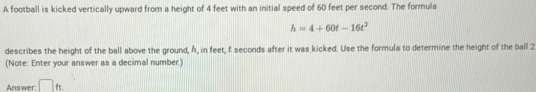 A football is kicked vertically upward from a height of 4 feet with an initial speed of 60 feet per second. The formula
h=4+60t-16t^2
describes the height of the ball above the ground, 1, in feet, t seconds after it was kicked. Use the formula to determine the height of the ball 2 
(Note: Enter your answer as a decimal number.) 
Answer: □ ft