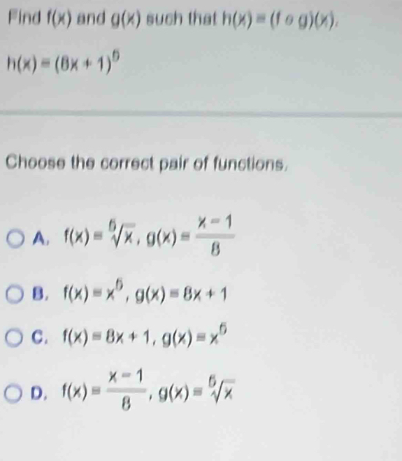 Find f(x) and g(x) such that h(x)=(fog)(x).
h(x)=(8x+1)^circ 
Choose the correct pair of functions.
A, f(x)=sqrt[6](x), g(x)= (x-1)/8 
B. f(x)=x^6, g(x)=8x+1
C. f(x)=8x+1, g(x)=x^6
D. f(x)= (x-1)/8 , g(x)=sqrt[6](x)