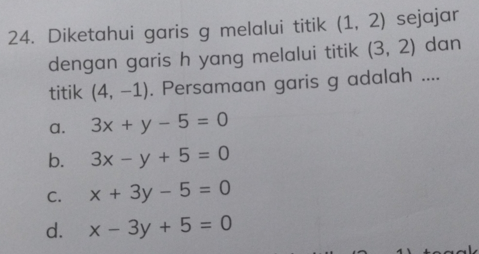 Diketahui garis g melalui titik (1,2) sejajar
dengan garis h yang melalui titik (3,2) dan
titik (4,-1). Persamaan garis g adalah ....
a. 3x+y-5=0
b. 3x-y+5=0
C. x+3y-5=0
d. x-3y+5=0