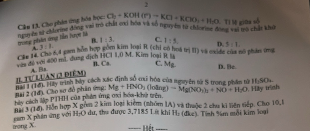 Cho phin ứng hóa học: Cl_2+KOH(r)-KCl+KClO_3+H_2O Tỉ lệ giữa số
nguyên tử chlorine đòng vai trò chất oxí hóa và số nguyên tử chlorine động vai trò chất khử
trong phần ứng lần hượi là
B. 1:3. C. 1:5. 
A. 3:1.
D. 5:1. 
Cân 14. Cho 6, 4 gam hỗn hợp gồm kim loại R (chỉ có hoá trị II) và oxide của nó phản ứng
vớn đú với 400 mL dung địch HCl 1,0 M. Kim loại R là
B. Ca. C. M Mg. D. Be.
A. Bn.
II Tự Luàn (3 điểm)
Bài 1 (14). Hày trình bảy cách xác định số oxi hỏa của nguyên tứ S trong phần tử H_2SOu. 
Bài 2 (1đ). Cho sơ đồ phân ứng: Mg+HNO_3(loang)to Mg(NO_3)_2+NO+H_2O
bây cách lập PTHH của phân ứng oxi hóa-khử trên. . Hãy trình
Bài 3 (10). Hỗn hợp X gồm 2 kim loại kiểm (nhóm IA) và thuộc 2 chu ki liên tiếp. Cho 10,1
gam X phân ứng với H_2O dư, thu được 3,7185 Lít khí H_2. (dkc). Tính %m mỗi kim loại
trong X. Hết