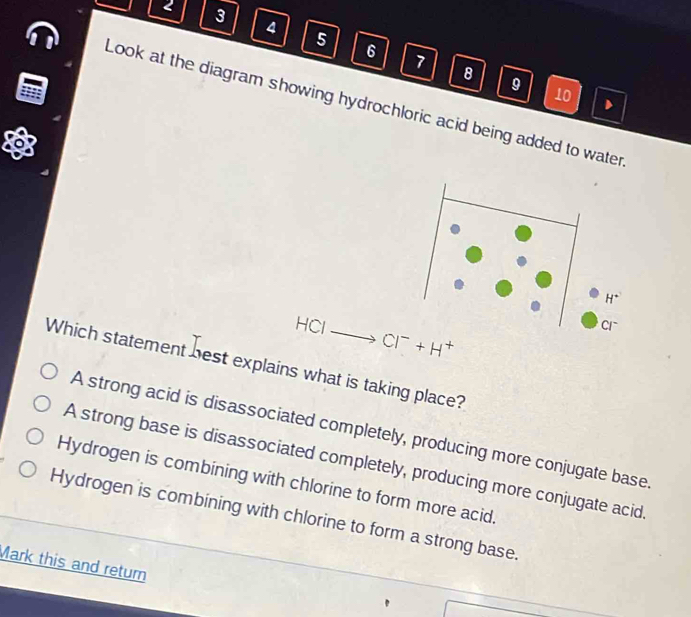 2 3 4 5 6
7 8 9 10
Look at the diagram showing hydrochloric acid being added to water
HCI
Cl^-+H^+
Which statement best explains what is taking place?
A strong acid is disassociated completely, producing more conjugate base
A strong base is disassociated completely, producing more conjugate acid
Hydrogen is combining with chlorine to form more acid.
Hydrogen is combining with chlorine to form a strong base.
Mark this and return