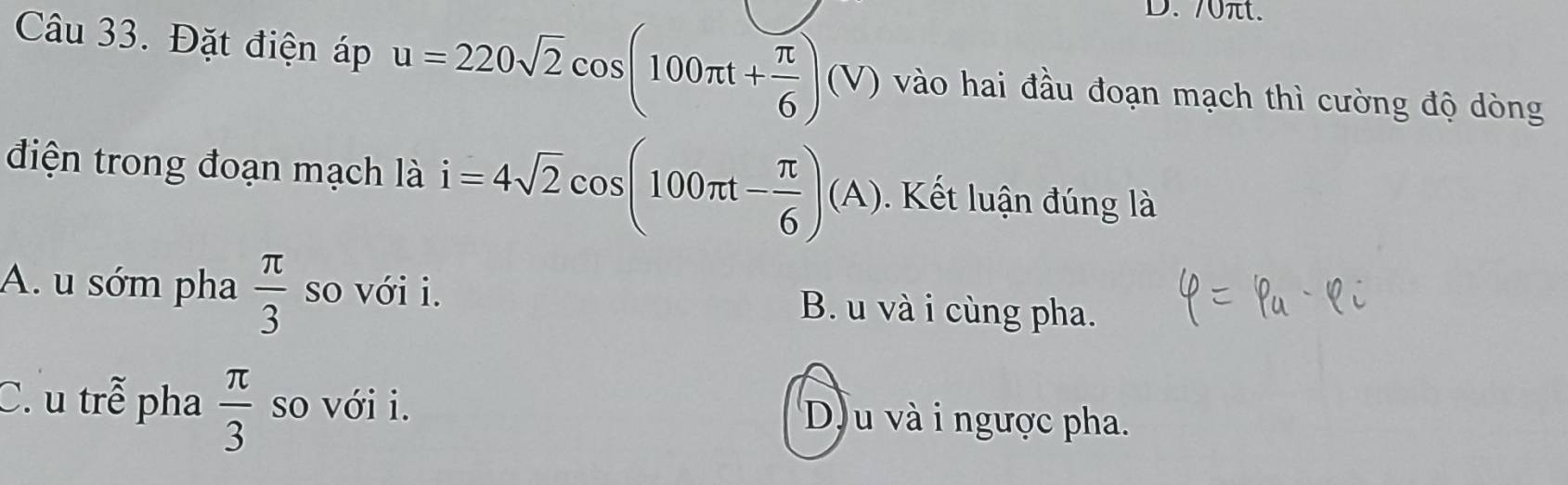 70πt.
Câu 33. Đặt điện áp u=220sqrt(2)cos (100π t+ π /6 )(V) vào hai đầu đoạn mạch thì cường độ dòng
điện trong đoạn mạch là i=4sqrt(2)cos (100π t- π /6 )(A) Kết luận đúng là
A. u sớm pha  π /3  so với i. B. u và i cùng pha.
C. u trễ pha  π /3  so với i. Du và i ngược pha.