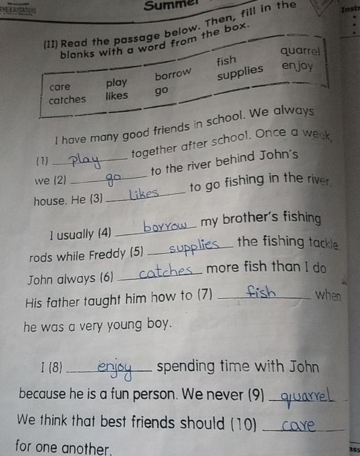 Summer
(I1) Read the passage below. Then, fill in the
Instr
blanks with a word from the box.
quarrel
fish
care play borrow
supplies enjoy
catches likes go
I have many good friends in school. We alway
together after school. Once a week,
(1)
_to the river behind John's
we (2)
_
_to go fishing in the river.
house. He (3)
my brother's fishing
1 usually (4)
_
_the fishing tackle.
rods while Freddy (5)
more fish than I do
John always (6)
_
His father taught him how to (7)_
when
he was a very young boy.
I (8)_ spending time with John
because he is a fun person. We never (9)_
We think that best friends should (10)_
for one another.
ass