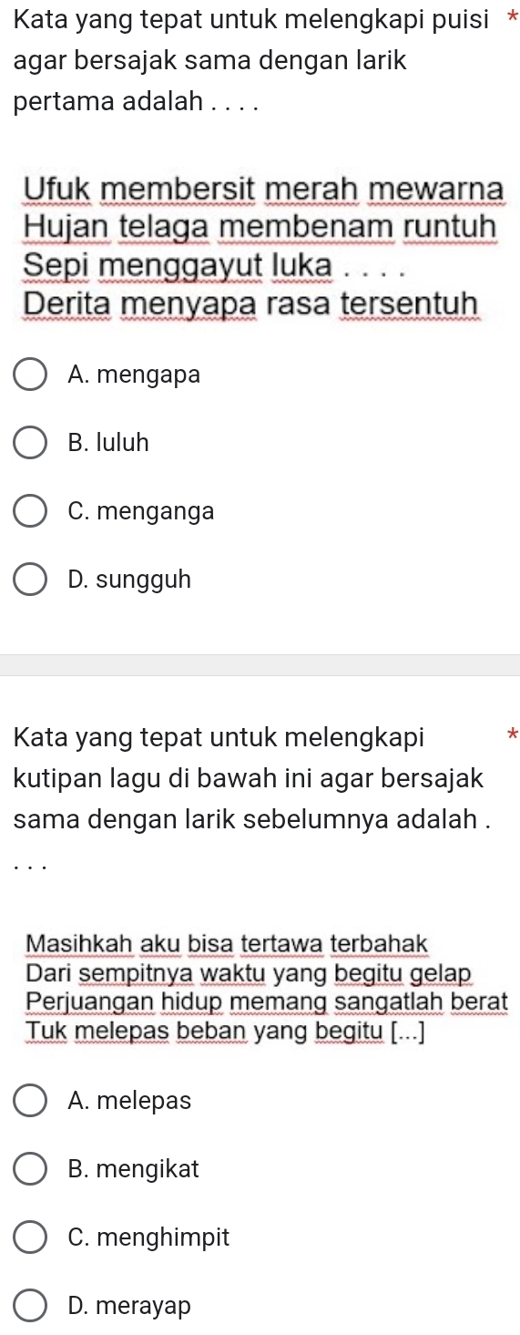 Kata yang tepat untuk melengkapi puisi *
agar bersajak sama dengan larik
pertama adalah . . . .
Ufuk membersit merah mewarna
Hujan telaga membenam runtuh
Sepi menggayut luka . 、 .
Derita menyapa rasa tersentuh
A. mengapa
B. luluh
C. menganga
D. sungguh
Kata yang tepat untuk melengkapi
kutipan lagu di bawah ini agar bersajak
sama dengan larik sebelumnya adalah .
Masihkah aku bisa tertawa terbahak
Dari sempitnya waktu yang begitu gelap
Perjuangan hidup memang sangatlah berat
Tuk melepas beban yang begitu [...]
A. melepas
B. mengikat
C. menghimpit
D. merayap