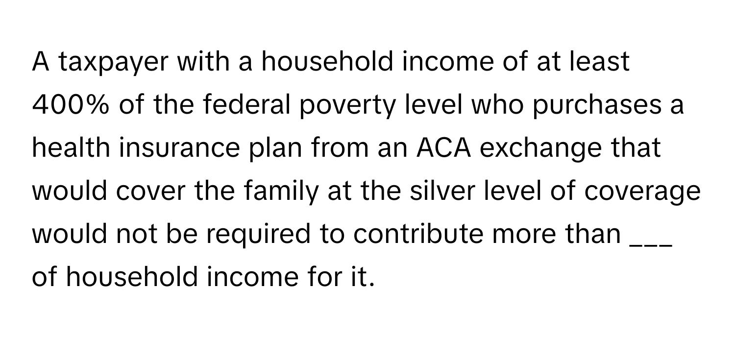 A taxpayer with a household income of at least 400% of the federal poverty level who purchases a health insurance plan from an ACA exchange that would cover the family at the silver level of coverage would not be required to contribute more than ___ of household income for it.