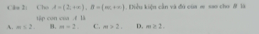 Ciu 2: Cho A=(2;+∈fty ), B=(mr,+∈fty ). Diều kiện cần và đú của m sao cho # là
tập con của A là
A. m≤ 2. B. m=2. C. m>2. D. m≥ 2.