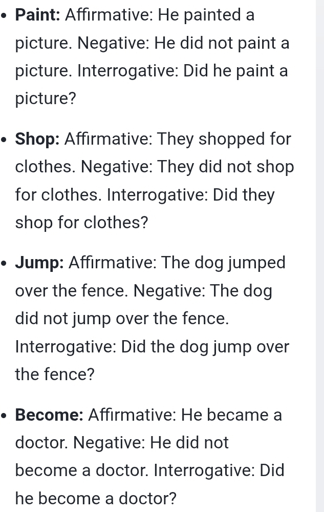 Paint: Affirmative: He painted a 
picture. Negative: He did not paint a 
picture. Interrogative: Did he paint a 
picture? 
Shop: Affirmative: They shopped for 
clothes. Negative: They did not shop 
for clothes. Interrogative: Did they 
shop for clothes? 
Jump: Affirmative: The dog jumped 
over the fence. Negative: The dog 
did not jump over the fence. 
Interrogative: Did the dog jump over 
the fence? 
Become: Affırmative: He became a 
doctor. Negative: He did not 
become a doctor. Interrogative: Did 
he become a doctor?