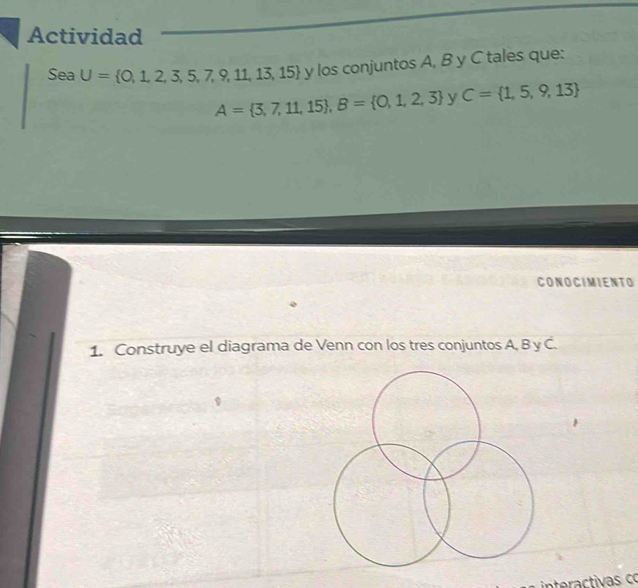 Actividad 
Sea U= 0,1,2,3,5,7,9,11,13,15 y los conjuntos A, B y C tales que:
A= 3,7,11,15 , B= 0,1,2,3 y C= 1,5,9,13
CONOCIMIENTO 
1. Construye el diagrama de Venn con los tres conjuntos A, B y C. 
a tiv co