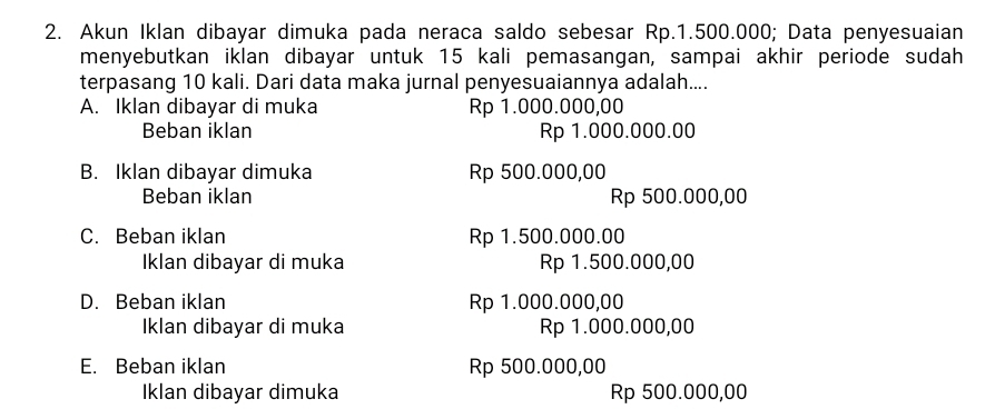 Akun Iklan dibayar dimuka pada neraca saldo sebesar Rp.1.500.000; Data penyesuaian
menyebutkan iklan dibayar untuk 15 kali pemasangan, sampai akhir periode sudah
terpasang 10 kali. Dari data maka jurnal penyesuaiannya adalah....
A. Iklan dibayar di muka Rp 1.000.000,00
Beban iklan Rp 1.000.000.00
B. Iklan dibayar dimuka Rp 500.000,00
Beban iklan Rp 500.000,00
C. Beban iklan Rp 1.500.000.00
Iklan dibayar di muka Rp 1.500.000,00
D. Beban iklan Rp 1.000.000,00
Iklan dibayar di muka Rp 1.000.000,00
E. Beban iklan Rp 500.000,00
Iklan dibayar dimuka Rp 500.000,00