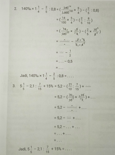 140% * 1 1/4 - 2/5 :0,8=( 140^(14)/1.000^(-100) *  5/4 )-( 2/5 :0,8)
=( 14/100 *  5/4 )-( 2/5 : 8/10 )
=(frac 14_7100^(20)*  15/2 )-( 2/5 *  10^5/8^4 )
= (...* ...)/...* ... 
= (...)/... - 1/2 
=... _ -0,5
_ =... 
Jadi, 140% * 1 1/4 - 2/5 :0,8=... 
3. 5 1/5 -2,1: 7/15 +15% =5,2-( 21/10 : 7/15 )+ (...)/... 
=5,2-(frac 21_310^2* frac _3151)+..)+...
=5,2- (...* ...)/...* ... +...
=5,2-frac ...+. _ .
=5,2- _+_ 
= _+_ 
_ = 
Jadi, 5 1/5 -2,1: 7/15 +15% = _