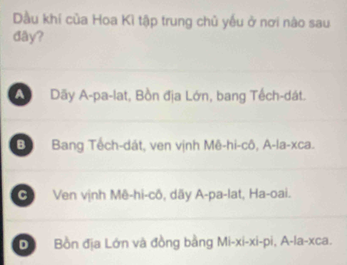 Dầu khí của Hoa Kì tập trung chủ yếu ở nơi nào sau
đây?
A Dãy A-pa-lat, Bồn địa Lớn, bang Tếch-dát.
B Bang Tếch-dát, ven vịnh Mê-hi-cô, A-la-xca.
C Ven vịnh Mê-hi-cô, dãy A-pa-lat, Ha-oai.
D Bồn địa Lớn và đồng bằng Mi-xi-xi-pi,A-la-xca.