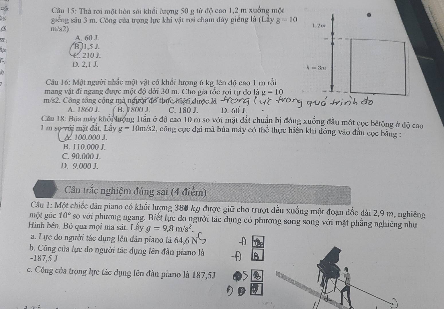 côi  Câu 15: Thả rơi một hòn sỏi khối lượng 50 g từ độ cao 1,2 m xuống một
ịch
giếng sâu 3 m. Công của trọng lực khi vật rơi chạm đáy giếng là (Lấy g=10
(S m/s2)
m ; A. 60 J. 
hự
B.1,5 J.
C. 210 J.
D. 2,1 J.
at
Câu 16: Một người nhấc một vật có khối lượng 6 kg lên độ cao 1 m rồi
mang vật đi ngang được một độ dời 30 m. Cho gia tốc rơi tự do là g=10
m/s2. Công tổng cộng mà người đó thực hiện được là
A. 1860 J. B. 1800 J. C. 180 J. D. 60 J.
Câu 18: Búa máy khối lượng 1tấn ở độ cao 10 m so với mặt đất chuẩn bị đóng xuống đầu một cọc bêtông ở độ cao
1 m sọ với mặt đất. Lấy g=10m/s2 2, công cực đại mà búa máy có thể thực hiện khi đóng vào đầu cọc bằng :
A. 100.000 J.
B. 110.000 J.
C. 90.000 J.
D. 9.000 J.
Câu trắc nghiệm đúng sai (4 điểm)
Câu 1: Một chiếc đàn piano có khối lượng 380 kg được giữ cho trượt đều xuống một đoạn dốc dài 2,9 m, nghiêng
một góc 10° so với phương ngang. Biết lực do người tác dụng có phương song song với mặt phẳng nghiêng như
Hình bên. Bỏ qua mọi ma sát. Lấy g=9,8m/s^2.
a. Lực do người tác dụng lên đàn piano là 64,6 N
D
b. Công của lực do người tác dụng lên đàn piano là
-187,5 J
c. Công của trọng lực tác dụng lên đàn piano là 187,5J >
D