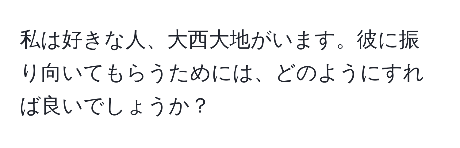 私は好きな人、大西大地がいます。彼に振り向いてもらうためには、どのようにすれば良いでしょうか？