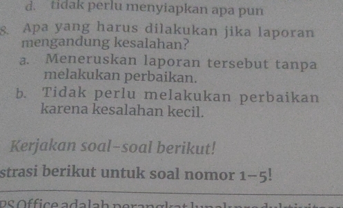 d. tidak perlu menyiapkan apa pun
8. Apa yang harus dilakukan jika laporan
mengandung kesalahan?
a. Meneruskan laporan tersebut tanpa
melakukan perbaikan.
b. Tidak perlu melakukan perbaikan
karena kesalahan kecil.
Kerjakan soal-soal berikut!
strasi berikut untuk soal nomor 1-5!
D S Öffice adalah per