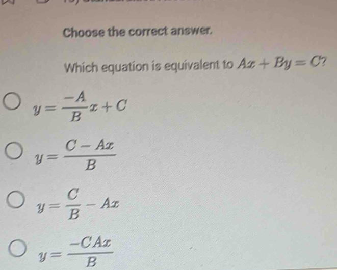 Choose the correct answer.
Which equation is equivalent to Ax+By=C 7
y= (-A)/B x+C
y= (C-Ax)/B 
y= C/B -Ax
y= (-CAx)/B 