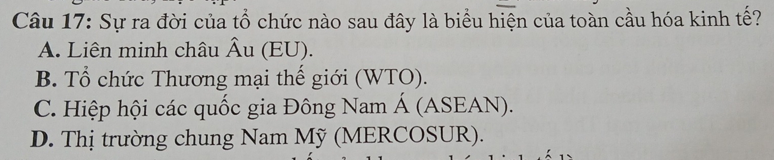 Sự ra đời của tổ chức nào sau đây là biểu hiện của toàn cầu hóa kinh tế?
A. Liên minh châu Âu (EU).
B. Tổ chức Thương mại thế giới (WTO).
C. Hiệp hội các quốc gia Đông Nam Á (ASEAN).
D. Thị trường chung Nam Mỹ (MERCOSUR).