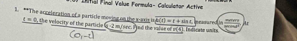 Initial Final Value Formula- Calculator Active 
1. **The acceleration of a particle moving on the x-axis is a(t)=t+sin t, measured in  meters/sec ond^2 . At
t=0 , the velocity of the particle S 2 m/sec. Find the value of v(4). Indicate units.