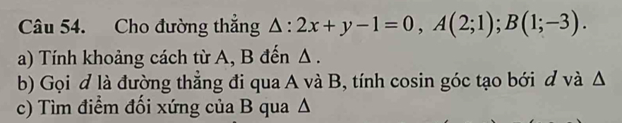 Cho đường thẳng △ :2x+y-1=0, A(2;1); B(1;-3). 
a) Tính khoảng cách từ A, B đến Δ. 
b) Gọi đ là đường thẳng đi qua A và B, tính cosin góc tạo bới d và Δ
c) Tìm điểm đối xứng của B qua Δ