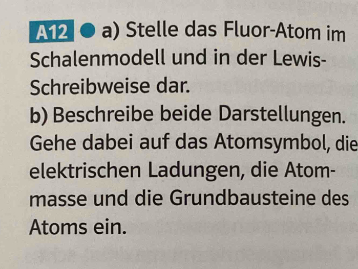 A12 a) Stelle das Fluor-Atom im 
Schalenmodell und in der Lewis- 
Schreibweise dar. 
b) Beschreibe beide Darstellungen. 
Gehe dabei auf das Atomsymbol, die 
elektrischen Ladungen, die Atom- 
masse und die Grundbausteine des 
Atoms ein.