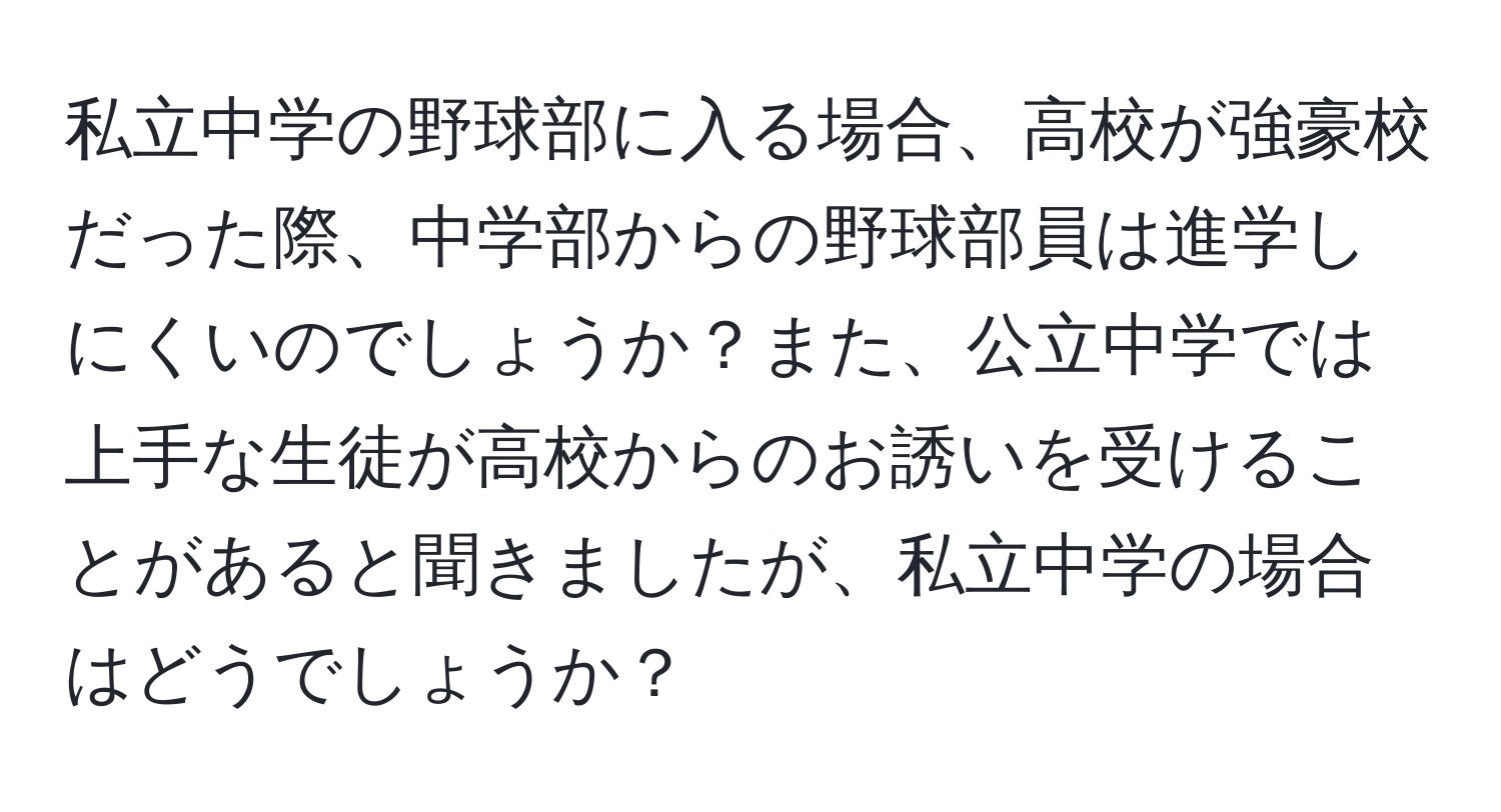 私立中学の野球部に入る場合、高校が強豪校だった際、中学部からの野球部員は進学しにくいのでしょうか？また、公立中学では上手な生徒が高校からのお誘いを受けることがあると聞きましたが、私立中学の場合はどうでしょうか？