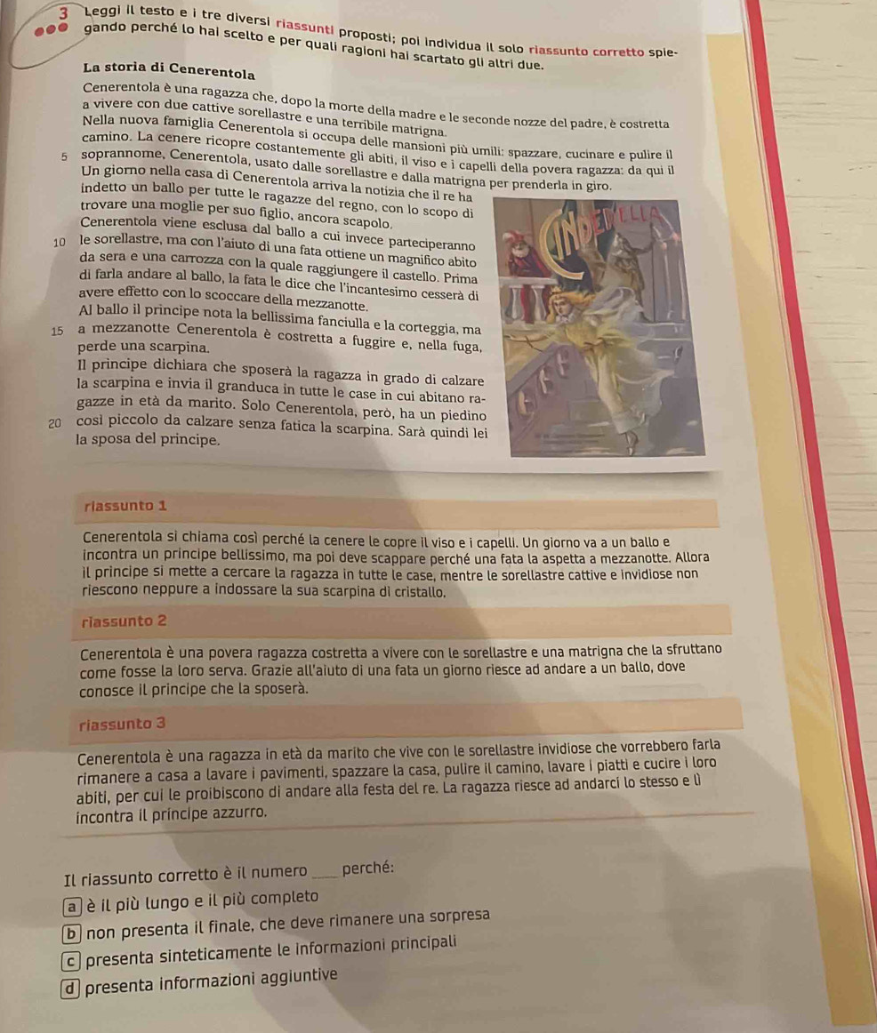 Leggi il testo e i tre diversi riassunti proposti; poi individua il solo riassunto corretto spie-
. gando perché lo hai scelto e per quali ragioni hai scartato gli altri due
La storia di Cenerentola
Cenerentola è una ragazza che, dopo la morte della madre e le seconde nozze del padre, è costretta
a vivere con due cattive sorellastre e una terribile matrigna
Nella nuova famiglia Cenerentola si occupa delle mansioni più umili: spazzare, cucinare e pulire il
camino. La cenere ricopre costantemente gli abiti, il viso e i capelli della povera ragazza: da qui il
5 soprannome、 Cenerentola, usato dalle sorellastre e dalla matrigna per prenderla in giro
Un giorno nella casa di Cenerentola arriva la notizia che il re ha
indetto un ballo per tutte le ragazze del regno, con lo scopo di
trovare una moglie per suo figlio, ancora scapolo.
Cenerentola viene esclusa dal ballo a cui invece parteciperanno
10  le sorellastre, ma con l’aiuto di una fata ottiene un magnifico abito
da sera e una carrozza con la quale raggiungere il castello. Prima
di farla andare al ballo, la fata le dice che l'incantesimo cesserà di
avere effetto con lo scoccare della mezzanotte.
Al ballo il principe nota la bellissima fanciulla e la corteggia, ma
15 a mezzanotte Cenerentola è costretta a fuggire e, nella fuga,
perde una scarpina.
Il principe dichiara che sposerà la ragazza in grado di calzare
la scarpina e invia il granduca in tutte le case in cui abitano ra-
gazze in età da marito. Solo Cenerentola, però, ha un piedino
20 cosi piccolo da calzare senza fatica la scarpina. Sarà quindi le
la sposa del principe.
riassunto 1
Cenerentola sì chiama così perché la cenere le copre il viso e i capelli. Un giorno va a un ballo e
incontra un principe bellissimo, ma poi deve scappare perché una fata la aspetta a mezzanotte. Allora
il principe si mette a cercare la ragazza in tutte le case, mentre le sorellastre cattive e invidiose non
riescono neppure a indossare la sua scarpina di cristallo.
riassunto 2
Cenerentola è una povera ragazza costretta a vivere con le sorellastre e una matrigna che la sfruttano
come fosse la loro serva. Grazie all’aiuto di una fata un giorno riesce ad andare a un ballo, dove
conosce il principe che la sposerà.
riassunto 3
Cenerentola è una ragazza in età da marito che vive con le sorellastre invidiose che vorrebbero farla
rimanere a casa a lavare i pavimenti, spazzare la casa, pulire il camino, lavare i piatti e cucire i loro
abiti, per cui le proibiscono di andare alla festa del re. La ragazza riesce ad andarcí lo stesso e lì
incontra il príncipe azzurro.
Il riassunto corretto è il numero _perché:
a è il più lungo e il più completo
b non presenta il finale, che deve rimanere una sorpresa
c) presenta sinteticamente le informazioni principali
d presenta informazioni aggiuntive