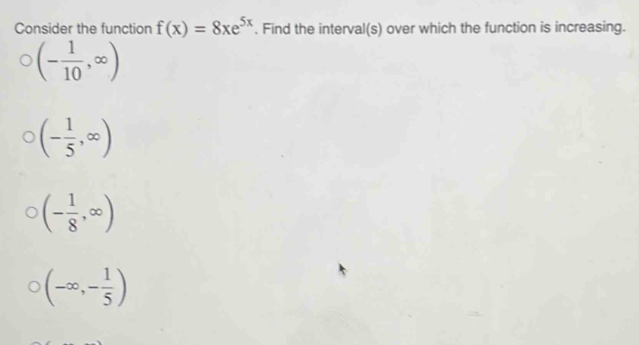 Consider the function f(x)=8xe^(5x). Find the interval(s) over which the function is increasing.
(- 1/10 ,∈fty )
(- 1/5 ,∈fty )
(- 1/8 ,∈fty )
(-∈fty ,- 1/5 )