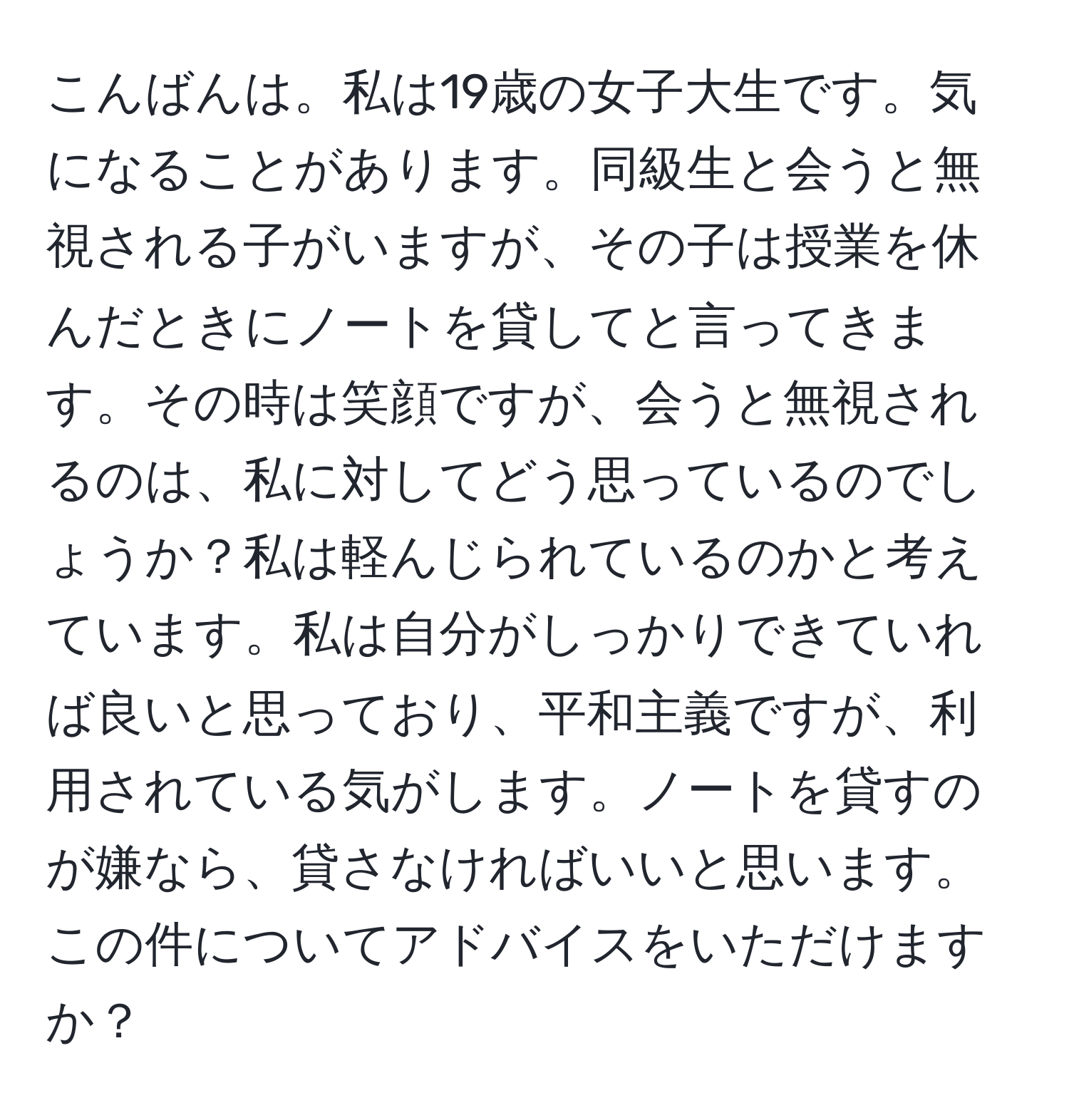 こんばんは。私は19歳の女子大生です。気になることがあります。同級生と会うと無視される子がいますが、その子は授業を休んだときにノートを貸してと言ってきます。その時は笑顔ですが、会うと無視されるのは、私に対してどう思っているのでしょうか？私は軽んじられているのかと考えています。私は自分がしっかりできていれば良いと思っており、平和主義ですが、利用されている気がします。ノートを貸すのが嫌なら、貸さなければいいと思います。この件についてアドバイスをいただけますか？