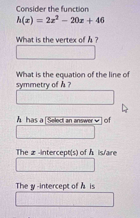 Consider the function
h(x)=2x^2-20x+46
What is the vertex of h ? 
What is the equation of the line of 
symmetry of h ?
h has a Select an answer] of 
The x -intercept(s) of ん is/are 
The y -intercept of h is