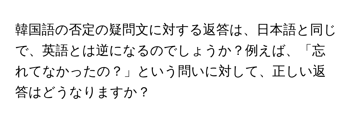 韓国語の否定の疑問文に対する返答は、日本語と同じで、英語とは逆になるのでしょうか？例えば、「忘れてなかったの？」という問いに対して、正しい返答はどうなりますか？