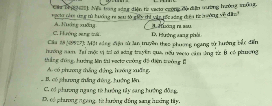 H e
Câu 14 [82420]: Nếu trong sóng điện từ vectơ cường độ điện trường hướng xuống,
vecto cảm ứng từ hướng ra sau tờ giấy thì vận tốc sóng điện từ hướng về đâu?
A. Hướng xuống. B. Hướng ra sau.
C. Hướng sang trái. D. Hướng sang phải.
Câu 15 [49917]; Một sóng điện từ lan truyền theo phương ngang từ hướng bắc đến
hướng nam. Tại một vị trí có sóng truyền qua, nếu vectơ cảm ứng từ overline B có phương
thẳng đứng, hướng lên thì vectơ cường độ điện trường E
A. có phương thẳng đứng, hướng xuống.
B. có phương thẳng đứng, hướng lên.
C. có phương ngang từ hướng tây sang hướng đông.
D. có phương ngang, từ hướng đông sang hướng tây.