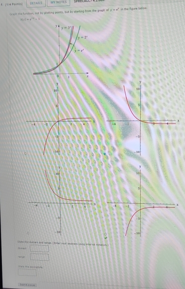 1/4 Poinks| DETAILS MY NOTES
Groph the funchon, not by plotting points; but by starbing froms the graph of y=e^x in the figors below.
h(x)=e^(-x)-1
Sute the doenan and range. (Eeter your aeawars using interval motation)
doma i (-3,4)
rèngè □
Stals the asprptote
□