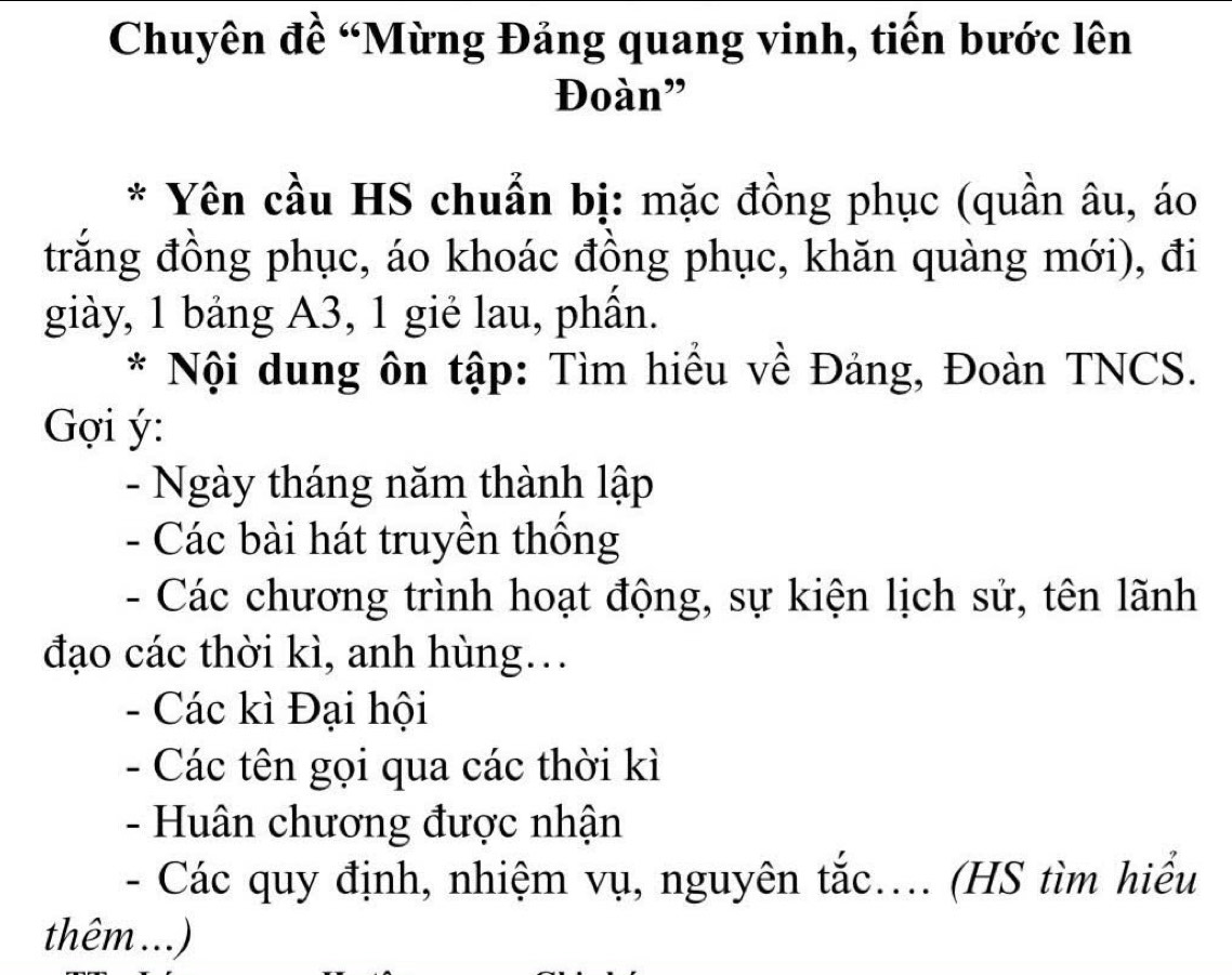 Chuyên đề “Mừng Đảng quang vinh, tiến bước lên 
Đoàn" 
* Yên cầu HS chuẩn bị: mặc đồng phục (quần âu, áo 
trắng đồng phục, áo khoác đồng phục, khăn quàng mới), đi 
giày, 1 bảng A3, 1 gié lau, phần. 
* Nội dung ôn tập: Tìm hiểu về Đảng, Đoàn TNCS. 
Gợi ý : 
- Ngày tháng năm thành lập 
- Các bài hát truyền thống 
- Các chương trình hoạt động, sự kiện lịch sử, tên lãnh 
đạo các thời kì, anh hùng… 
- Các kì Đại hội 
- Các tên gọi qua các thời kì 
- Huân chương được nhận 
- Các quy định, nhiệm vụ, nguyên tắc.... (HS tìm hiểu 
thêm ...)