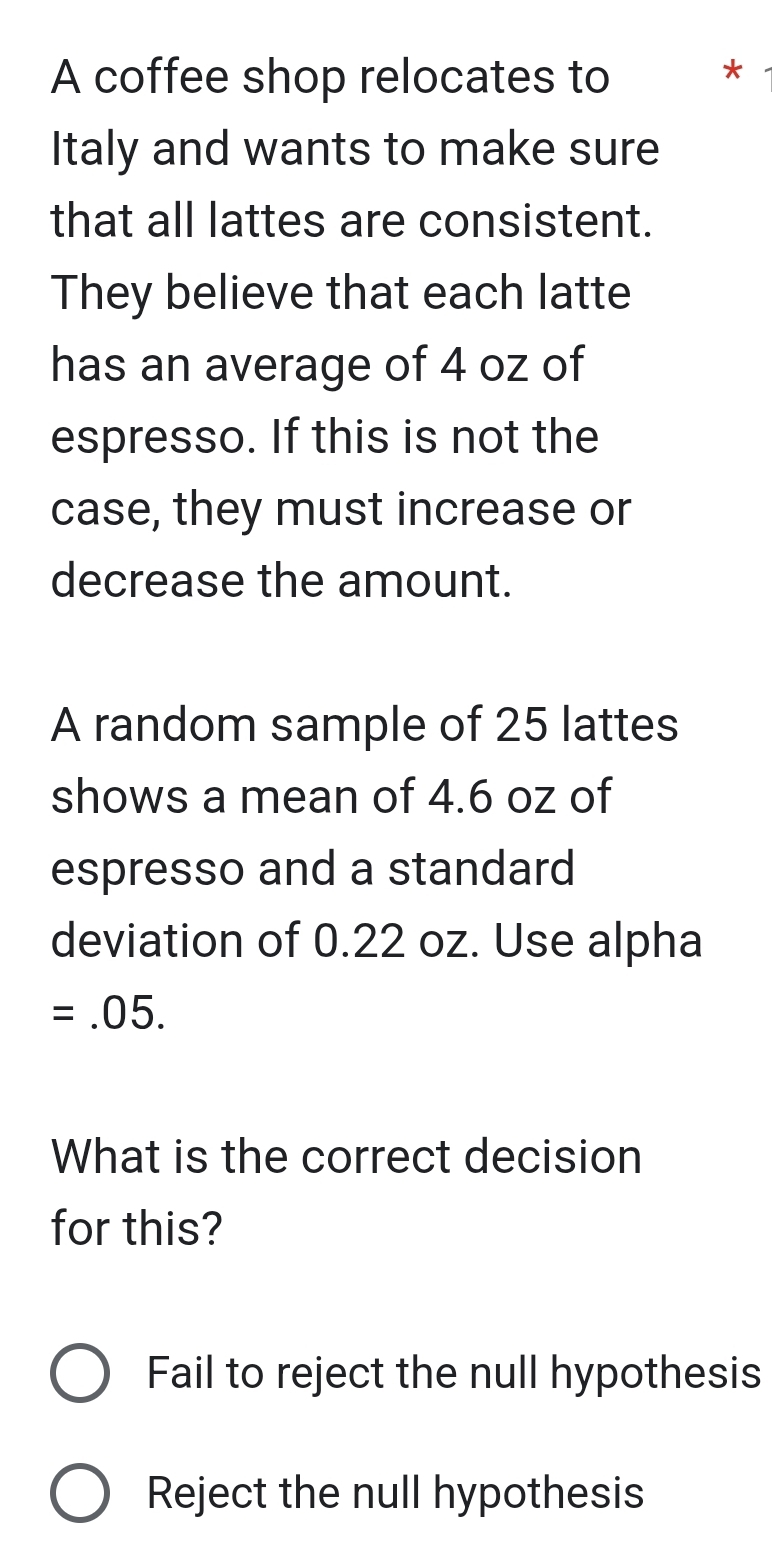 A coffee shop relocates to *
Italy and wants to make sure
that all lattes are consistent.
They believe that each latte
has an average of 4 oz of
espresso. If this is not the
case, they must increase or
decrease the amount.
A random sample of 25 lattes
shows a mean of 4.6 oz of
espresso and a standard
deviation of 0.22 oz. Use alpha
=.05. 
What is the correct decision
for this?
Fail to reject the null hypothesis
Reject the null hypothesis