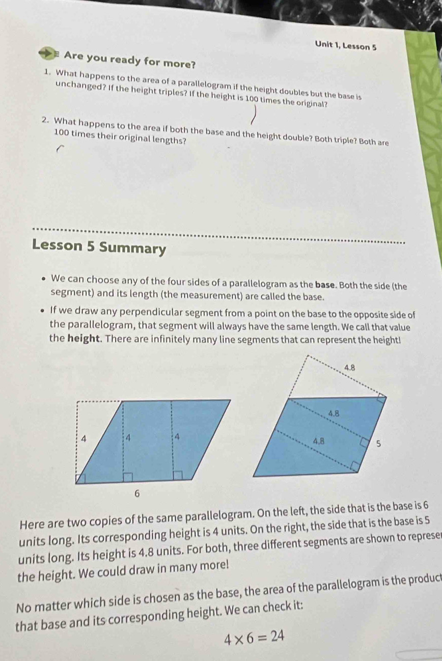 Unit 1, Lesson 5 
》 Are you ready for more? 
1. What happens to the area of a parallelogram if the height doubles but the base is 
unchanged? If the height triples? If the height is 100 times the original? 
2. What happens to the area if both the base and the height double? Both triple? Both are
100 times their original lengths? 
Lesson 5 Summary 
We can choose any of the four sides of a parallelogram as the base. Both the side (the 
segment) and its length (the measurement) are called the base. 
If we draw any perpendicular segment from a point on the base to the opposite side of 
the parallelogram, that segment will always have the same length. We call that value 
the height. There are infinitely many line segments that can represent the height! 
Here are two copies of the same parallelogram. On the left, the side that is the base is 6
units long. Its corresponding height is 4 units. On the right, the side that is the base is 5
units long. Its height is 4.8 units. For both, three different segments are shown to represer 
the height. We could draw in many more! 
No matter which side is chosen as the base, the area of the parallelogram is the product 
that base and its corresponding height. We can check it:
4* 6=24