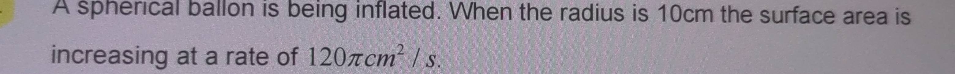 A spherical ballon is being inflated. When the radius is 10cm the surface area is 
increasing at a rate of 120π cm^2/s.