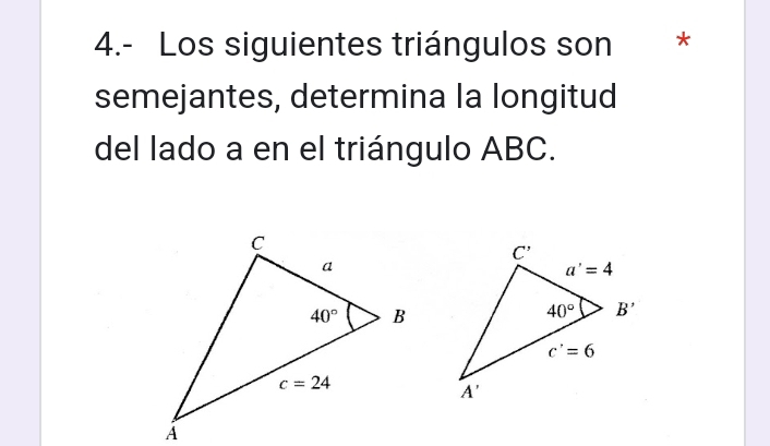 4.- Los siguientes triángulos son *
semejantes, determina la longitud
del lado a en el triángulo ABC.