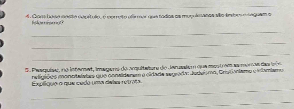 Com base neste capítulo, é correto afirmar que todos os muçulmanos são árabes e seguem o 
Islamismo? 
_ 
_ 
_ 
5. Pesquise, na internet, imagens da arquitetura de Jerusalém que mostrem as marcas das três 
religiões monoteístas que consideram a cidade sagrada: Judaísmo, Cristianismo e Islamismo. 
_ 
Explique o que cada uma delas retrata. 
_