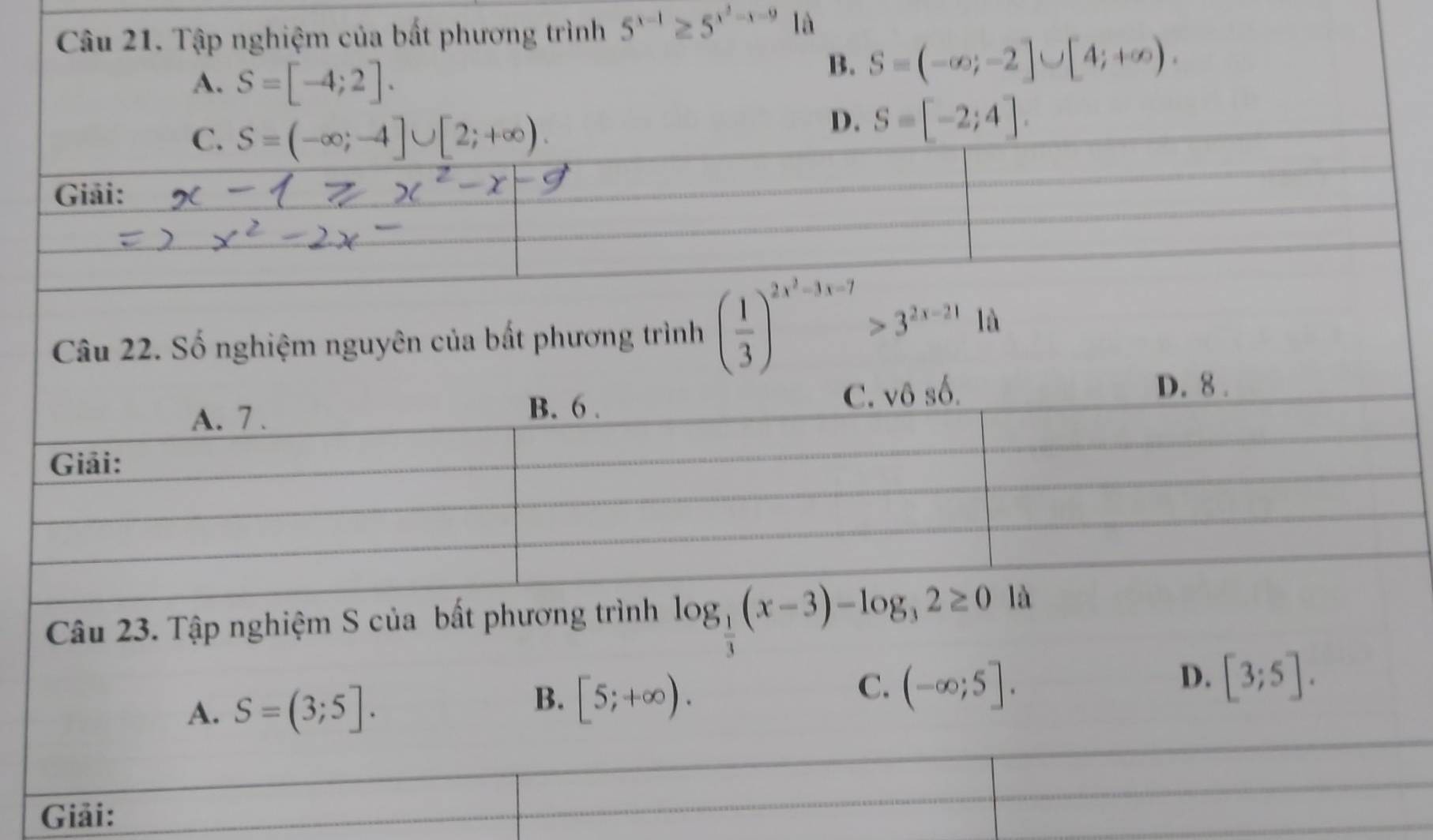 Tập nghiệm của bất phương trình 5^(x-1)≥ 5^(x^2)-x-9 là
A. S=[-4;2].
B. S=(-∈fty ;-2]∪ [4;+∈fty ).
C. S=(-∈fty ;-4]∪ [2;+∈fty ).
D. S=[-2;4]. 
Giải:
Câu 22. Số nghiệm nguyên của bất phương trình ( 1/3 )^2x^2-3x-7>3^(2x-21) là
A. 7. B. 6. C. sqrt(6) số.
D. 8.
Giải:
Câu 23. Tập nghiệm S của bất phương trình log _ 1/3 (x-3)-log _32≥ 0la
A. S=(3;5].
B. [5;+∈fty ).
C. (-∈fty ;5].
D. [3;5]. 
Giải: