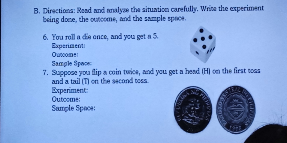 Directions: Read and analyze the situation carefully. Write the experiment 
being done, the outcome, and the sample space. 
6. You roll a die once, and you get a 5. 
Experiment: 
Outcome: 
Sample Space: 
7. Suppose you flip a coin twice, and you get a head (H) on the first toss 
and a tail (T) on the second toss. 
Experiment: 
Outcome: 
Sample Space: 
1998