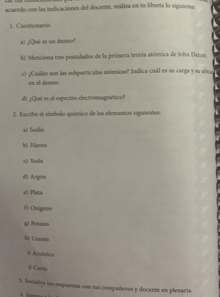 acuerdo con las indicaciones del docente, realiza en tu libreta lo siguiente: 
1. Cuestionario: 
a) ¿Qué es un átomo? 
b) Menciona tres postulados de la primera teoría atómica de John Dalton. 
c) ¿Cuáles son las subpartículas atómicas? Indica cuál es su carga y su ubicad 
en el átomo. 
d) ¿Qué es el espectro electromagnético? 
2. Escribe el símbolo químico de los elementos siguientes: 
a) Sodio 
b) Hierro 
c) Yodo 
d) Argón 
e) Plata 
f) Oxigeno 
g) Potasio 
h) Uranio 
i) Arsénico 
J) Curio 
3. Socializa tus respuestas con tus compañeros y docente en plenaria.