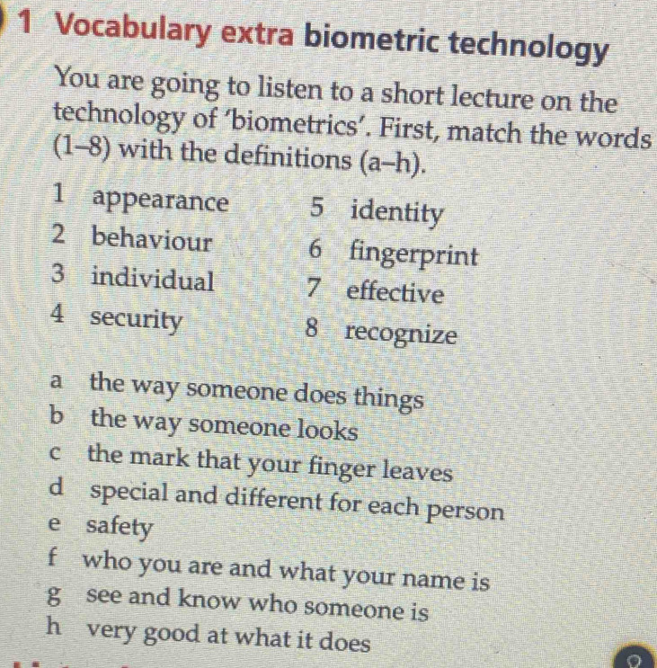 Vocabulary extra biometric technology 
You are going to listen to a short lecture on the 
technology of ‘biometrics’. First, match the words 
| 1-8) with the definitions (a-h). 
1 appearance 5 identity 
2 behaviour 6 fingerprint 
3 individual 7 effective 
4 security 8 recognize 
a the way someone does things 
b the way someone looks 
c the mark that your finger leaves 
d special and different for each person 
e safety 
f who you are and what your name is 
g see and know who someone is 
h very good at what it does