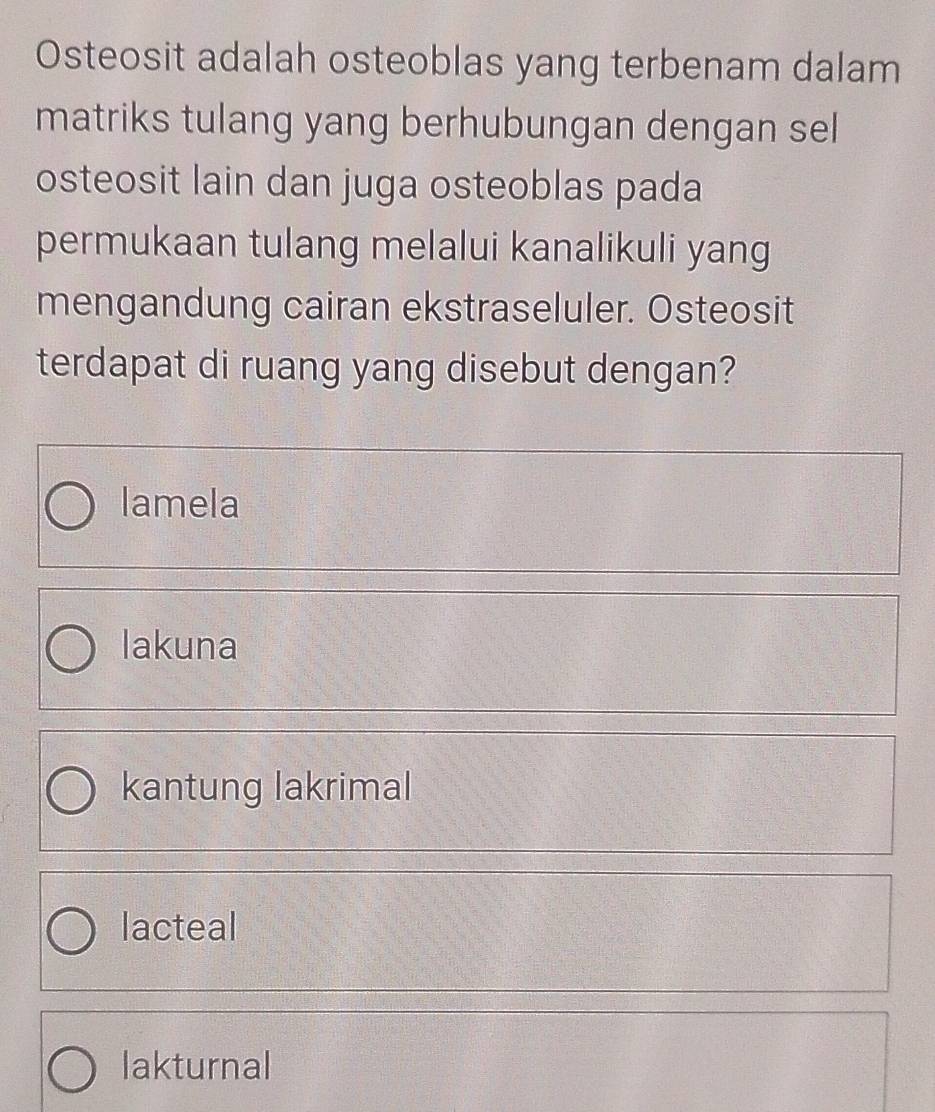 Osteosit adalah osteoblas yang terbenam dalam
matriks tulang yang berhubungan dengan sel
osteosit lain dan juga osteoblas pada
permukaan tulang melalui kanalikuli yang
mengandung cairan ekstraseluler. Osteosit
terdapat di ruang yang disebut dengan?
lamela
lakuna
kantung lakrimal
lacteal
lakturnal